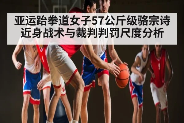 亚运跆拳道女子57公斤级骆宗诗近身战术与裁判判罚尺度分析